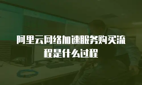 阿里云网络加速服务购买流程是什么过程