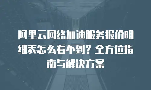 阿里云网络加速服务报价明细表怎么看不到？全方位指南与解决方案