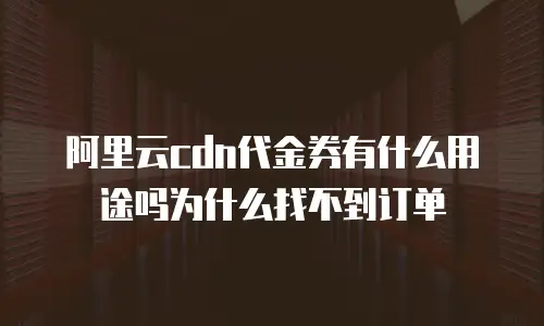 阿里云cdn代金券有什么用途吗为什么找不到订单