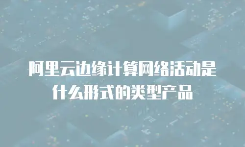 阿里云边缘计算网络活动是什么形式的类型产品