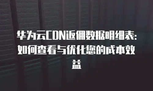 华为云CDN返佣数据明细表：如何查看与优化您的成本效益