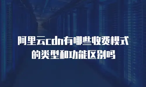 阿里云cdn有哪些收费模式的类型和功能区别吗