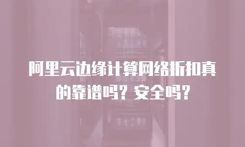 阿里云边缘计算网络折扣真的靠谱吗？安全吗？