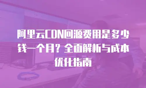 阿里云CDN回源费用是多少钱一个月？全面解析与成本优化指南