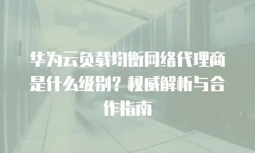 华为云负载均衡网络代理商是什么级别？权威解析与合作指南  