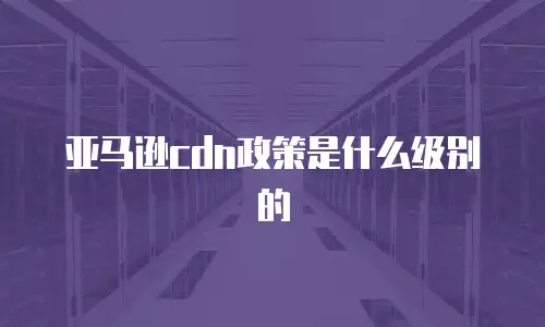 亚马逊cdn政策是什么级别的
