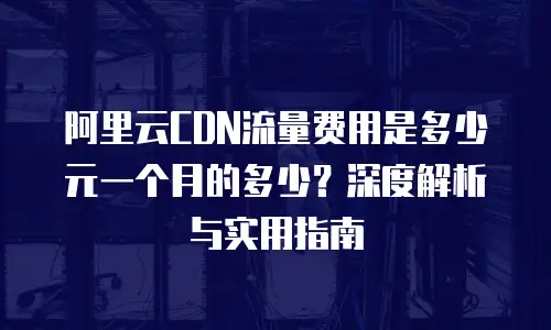 阿里云CDN流量费用是多少元一个月的多少？深度解析与实用指南