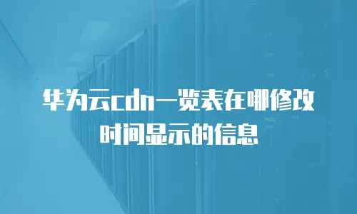华为云cdn一览表在哪修改时间显示的信息