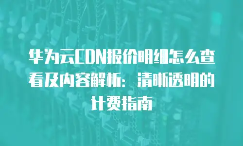 华为云CDN报价明细怎么查看及内容解析：清晰透明的计费指南