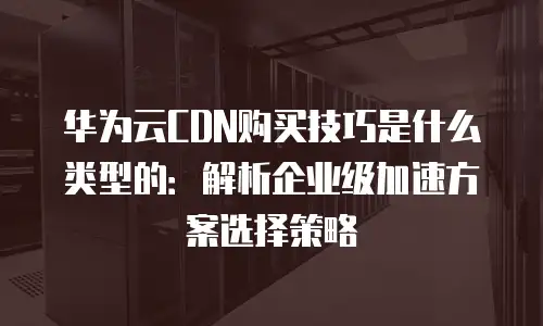 华为云CDN购买技巧是什么类型的：解析企业级加速方案选择策略
