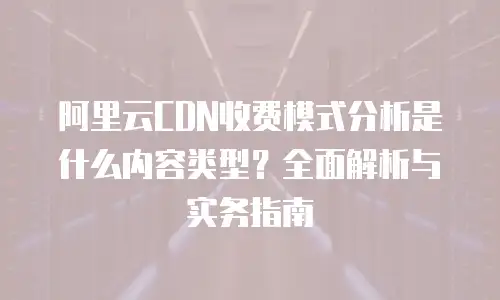 阿里云CDN收费模式分析是什么内容类型？全面解析与实务指南