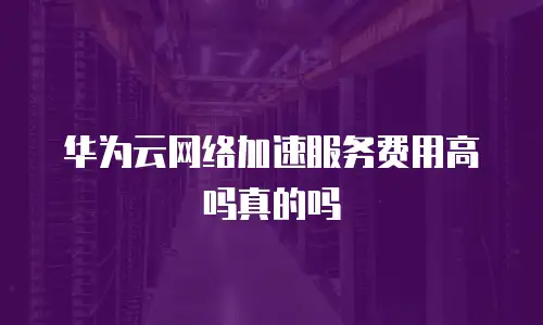 华为云网络加速服务费用高吗真的吗