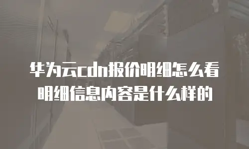 华为云cdn报价明细怎么看明细信息内容是什么样的