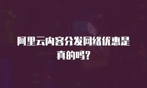 阿里云内容分发网络优惠是真的吗？