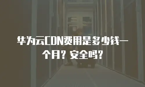 华为云CDN费用是多少钱一个月？安全吗？