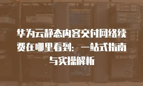 华为云静态内容交付网络续费在哪里看到：一站式指南与实操解析