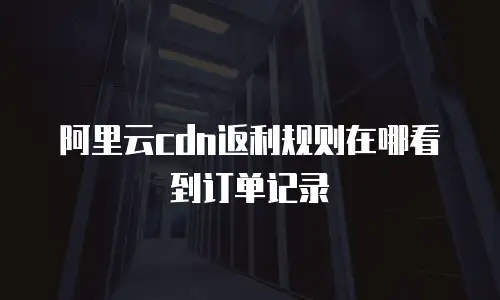 阿里云cdn返利规则在哪看到订单记录