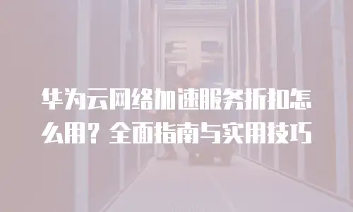 华为云网络加速服务折扣怎么用？全面指南与实用技巧