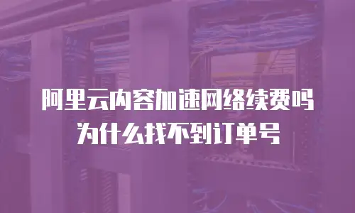 阿里云内容加速网络续费吗为什么找不到订单号