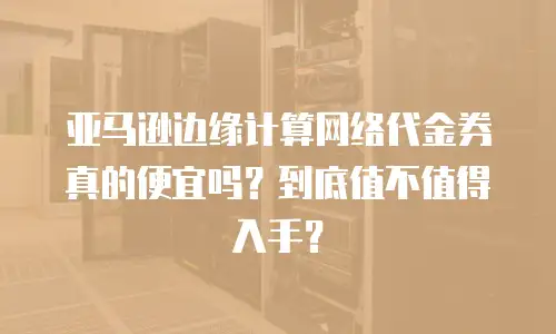 亚马逊边缘计算网络代金券真的便宜吗？到底值不值得入手？