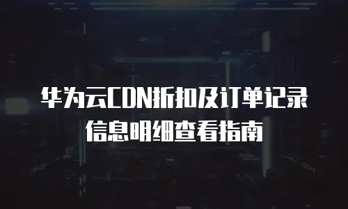 华为云CDN折扣及订单记录信息明细查看指南