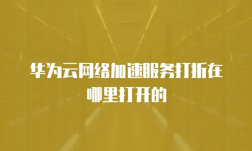 华为云网络加速服务打折在哪里打开的