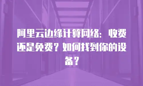 阿里云边缘计算网络：收费还是免费？如何找到你的设备？