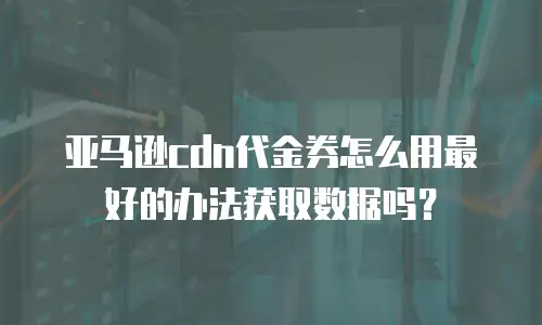 亚马逊cdn代金券怎么用最好的办法获取数据吗？