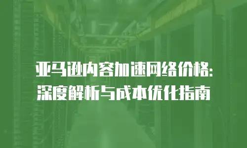 亚马逊内容加速网络价格：深度解析与成本优化指南