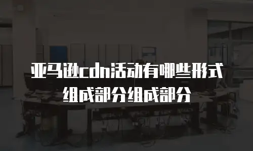 亚马逊cdn活动有哪些形式组成部分组成部分