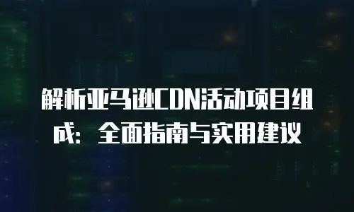 解析亚马逊CDN活动项目组成：全面指南与实用建议