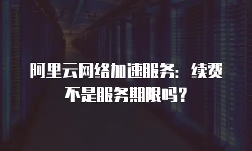 阿里云网络加速服务：续费不是服务期限吗？