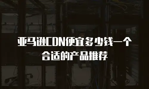 亚马逊CDN便宜多少钱一个合适的产品推荐