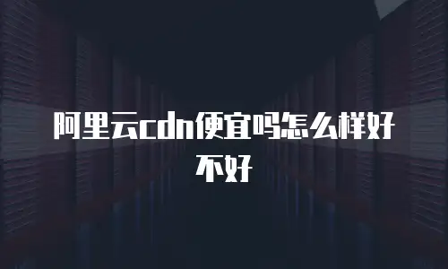 阿里云cdn便宜吗怎么样好不好