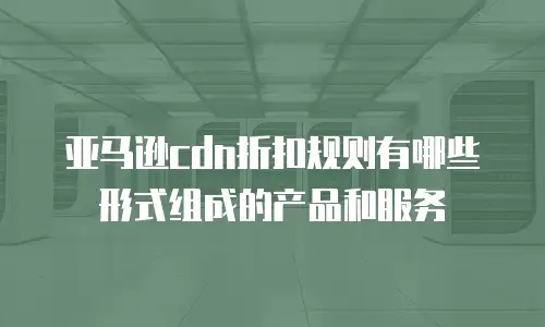 亚马逊cdn折扣规则有哪些形式组成的产品和服务