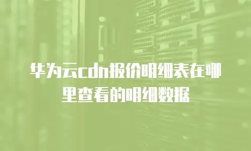华为云cdn报价明细表在哪里查看的明细数据