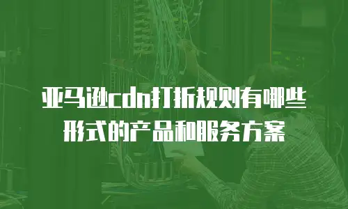 亚马逊cdn打折规则有哪些形式的产品和服务方案