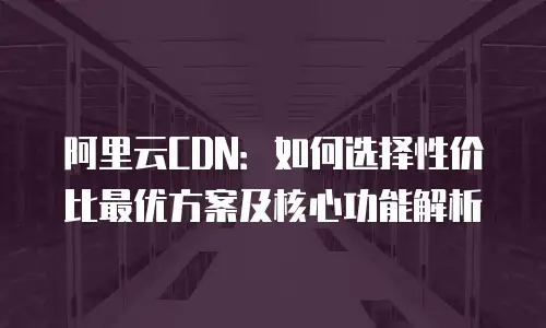 阿里云CDN：如何选择性价比最优方案及核心功能解析