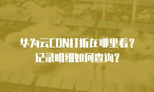 华为云CDN打折在哪里看？记录明细如何查询？