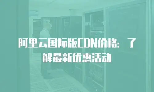 阿里云国际版CDN价格：了解最新优惠活动