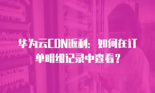 华为云CDN返利：如何在订单明细记录中查看？