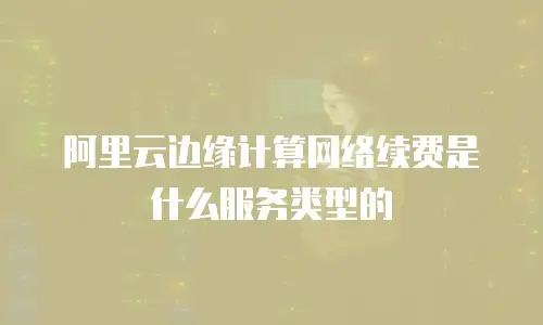 阿里云边缘计算网络续费是什么服务类型的