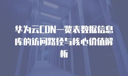 华为云CDN一览表数据信息库的访问路径与核心价值解析