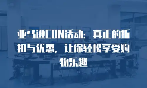 亚马逊CDN活动：真正的折扣与优惠，让你轻松享受购物乐趣