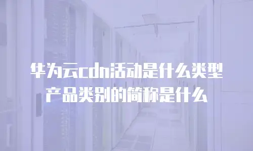 华为云cdn活动是什么类型产品类别的简称是什么