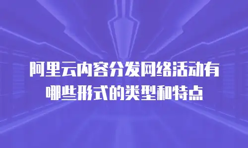 阿里云内容分发网络活动有哪些形式的类型和特点