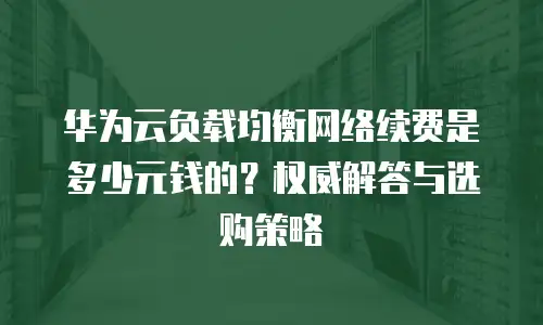 华为云负载均衡网络续费是多少元钱的？权威解答与选购策略  