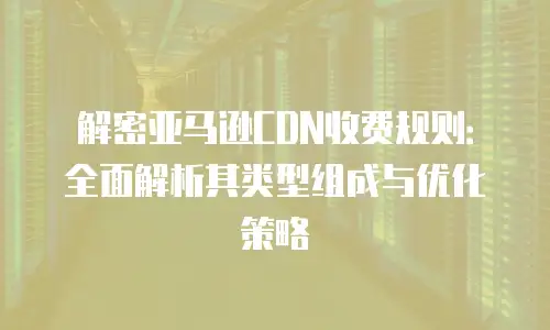 解密亚马逊CDN收费规则：全面解析其类型组成与优化策略