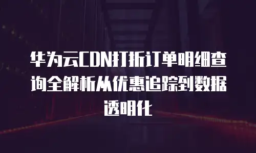 华为云CDN打折订单明细查询全解析从优惠追踪到数据透明化  