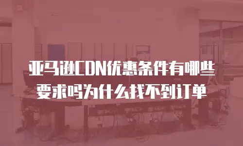 亚马逊CDN优惠条件有哪些要求吗为什么找不到订单